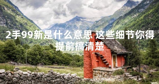 2手99新是什么意思 这些细节你得提前搞清楚